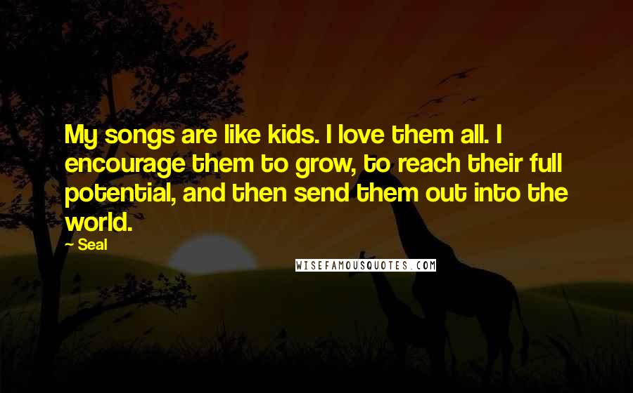 Seal Quotes: My songs are like kids. I love them all. I encourage them to grow, to reach their full potential, and then send them out into the world.