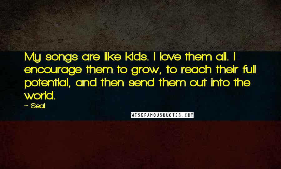 Seal Quotes: My songs are like kids. I love them all. I encourage them to grow, to reach their full potential, and then send them out into the world.