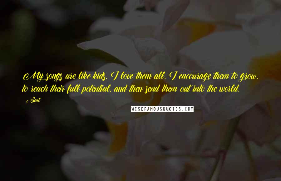Seal Quotes: My songs are like kids. I love them all. I encourage them to grow, to reach their full potential, and then send them out into the world.