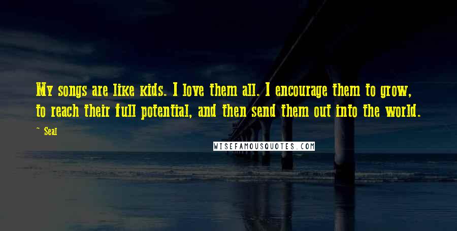 Seal Quotes: My songs are like kids. I love them all. I encourage them to grow, to reach their full potential, and then send them out into the world.