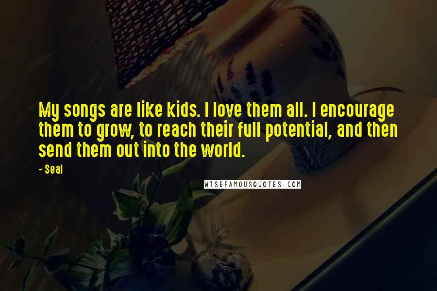 Seal Quotes: My songs are like kids. I love them all. I encourage them to grow, to reach their full potential, and then send them out into the world.