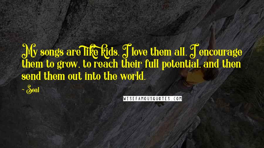 Seal Quotes: My songs are like kids. I love them all. I encourage them to grow, to reach their full potential, and then send them out into the world.