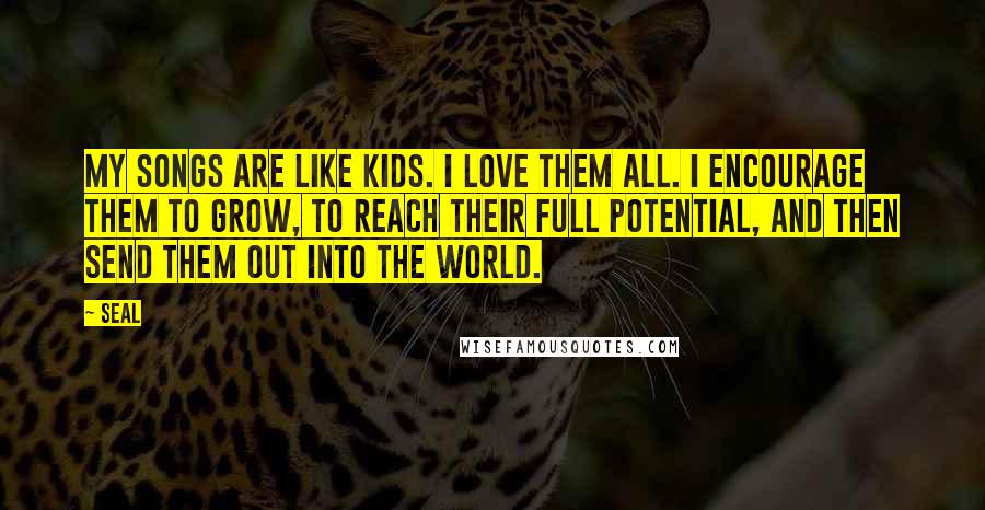 Seal Quotes: My songs are like kids. I love them all. I encourage them to grow, to reach their full potential, and then send them out into the world.