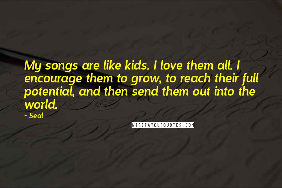 Seal Quotes: My songs are like kids. I love them all. I encourage them to grow, to reach their full potential, and then send them out into the world.