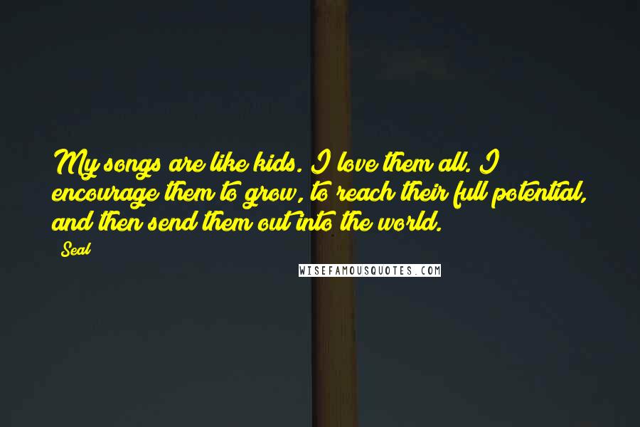 Seal Quotes: My songs are like kids. I love them all. I encourage them to grow, to reach their full potential, and then send them out into the world.