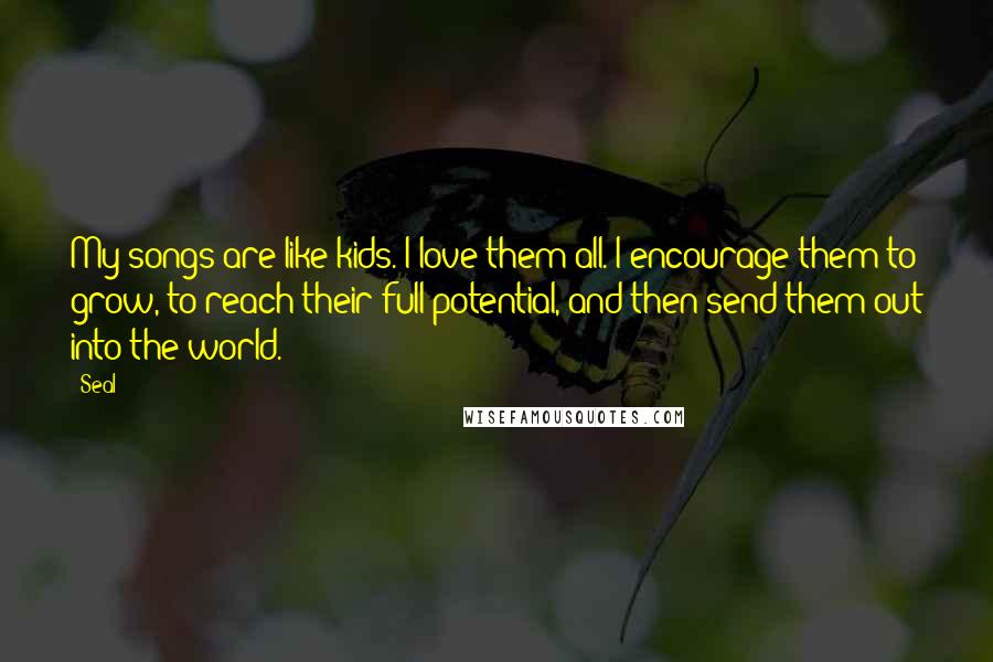 Seal Quotes: My songs are like kids. I love them all. I encourage them to grow, to reach their full potential, and then send them out into the world.