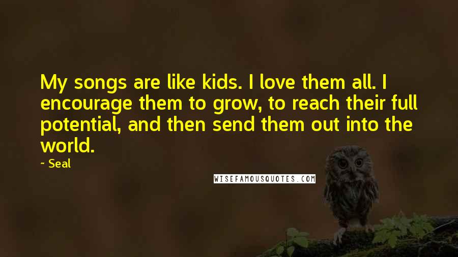 Seal Quotes: My songs are like kids. I love them all. I encourage them to grow, to reach their full potential, and then send them out into the world.