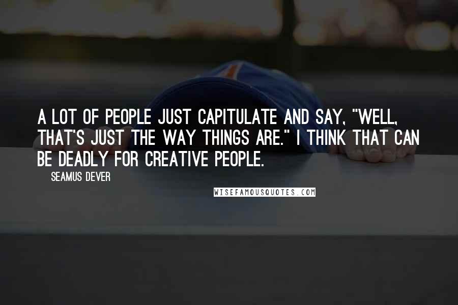 Seamus Dever Quotes: A lot of people just capitulate and say, "Well, that's just the way things are." I think that can be deadly for creative people.