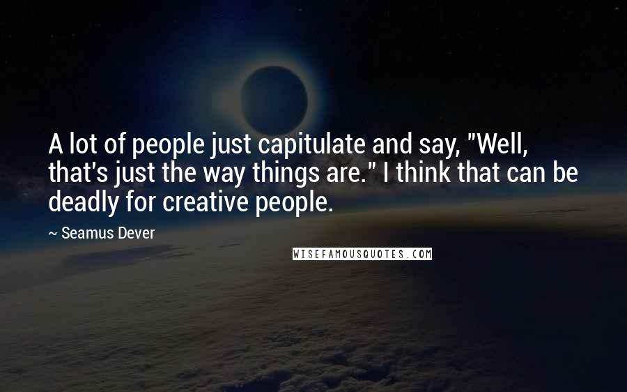 Seamus Dever Quotes: A lot of people just capitulate and say, "Well, that's just the way things are." I think that can be deadly for creative people.