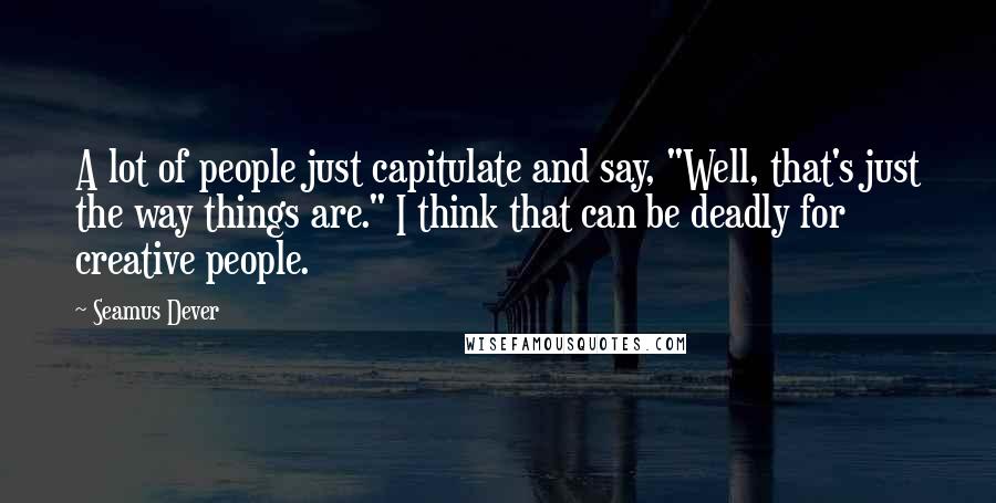 Seamus Dever Quotes: A lot of people just capitulate and say, "Well, that's just the way things are." I think that can be deadly for creative people.