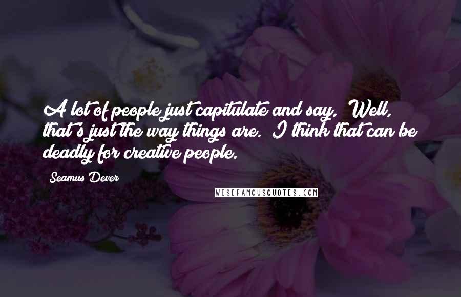 Seamus Dever Quotes: A lot of people just capitulate and say, "Well, that's just the way things are." I think that can be deadly for creative people.