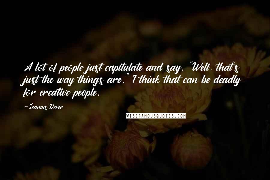 Seamus Dever Quotes: A lot of people just capitulate and say, "Well, that's just the way things are." I think that can be deadly for creative people.