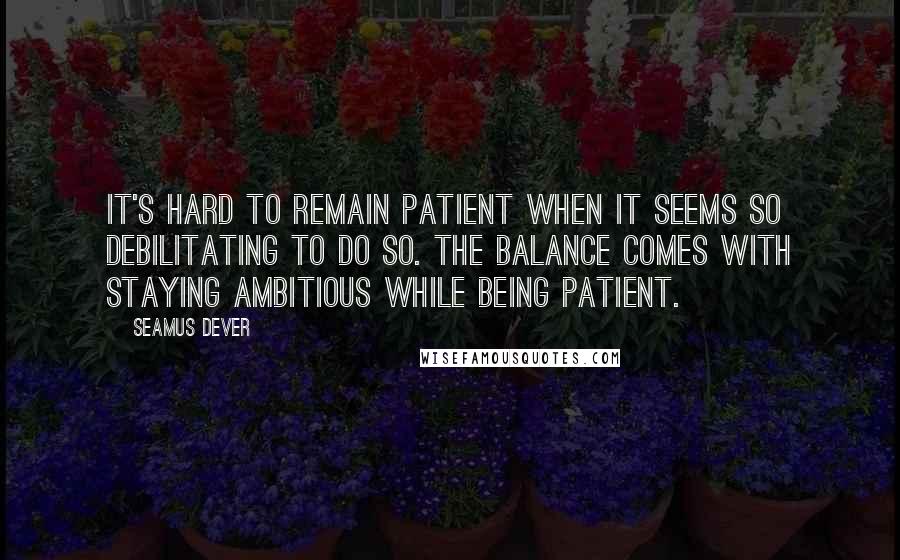 Seamus Dever Quotes: It's hard to remain patient when it seems so debilitating to do so. The balance comes with staying ambitious while being patient.
