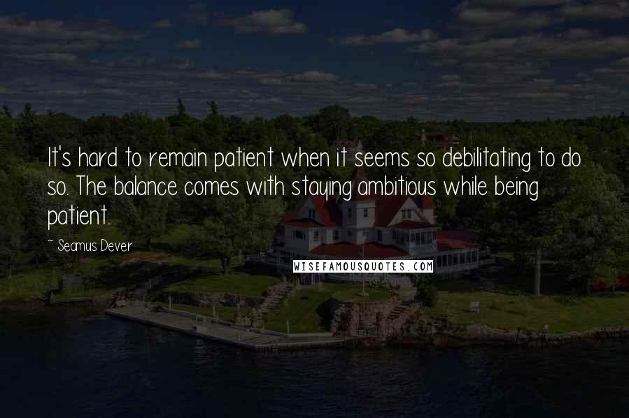 Seamus Dever Quotes: It's hard to remain patient when it seems so debilitating to do so. The balance comes with staying ambitious while being patient.