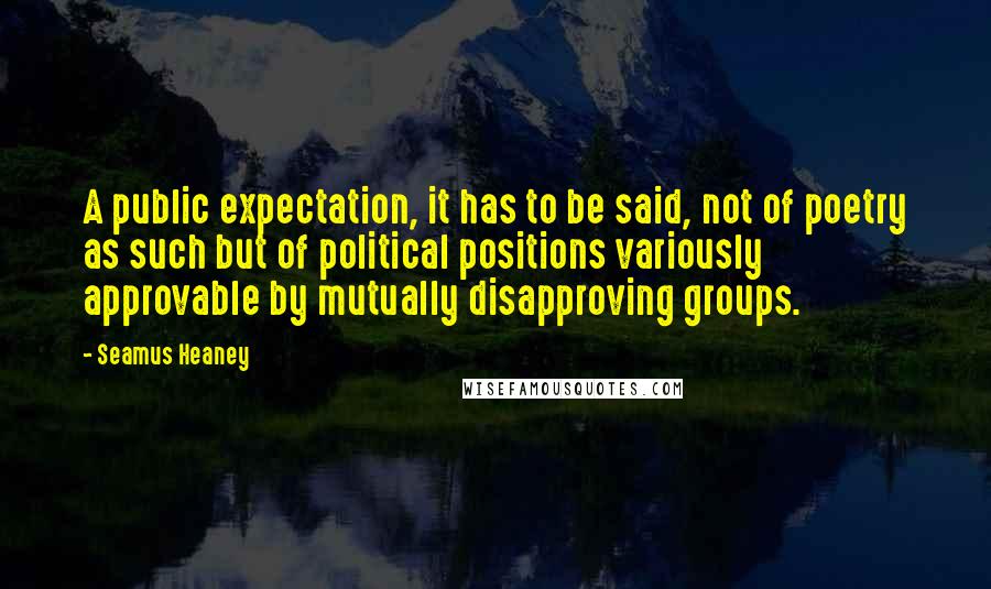 Seamus Heaney Quotes: A public expectation, it has to be said, not of poetry as such but of political positions variously approvable by mutually disapproving groups.