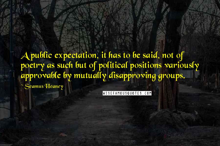 Seamus Heaney Quotes: A public expectation, it has to be said, not of poetry as such but of political positions variously approvable by mutually disapproving groups.