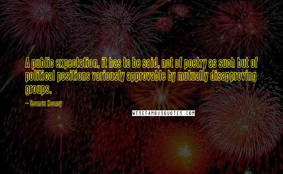 Seamus Heaney Quotes: A public expectation, it has to be said, not of poetry as such but of political positions variously approvable by mutually disapproving groups.