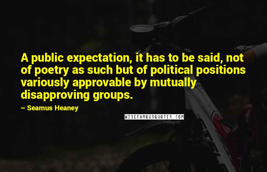 Seamus Heaney Quotes: A public expectation, it has to be said, not of poetry as such but of political positions variously approvable by mutually disapproving groups.