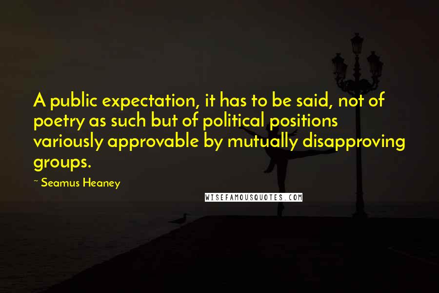 Seamus Heaney Quotes: A public expectation, it has to be said, not of poetry as such but of political positions variously approvable by mutually disapproving groups.