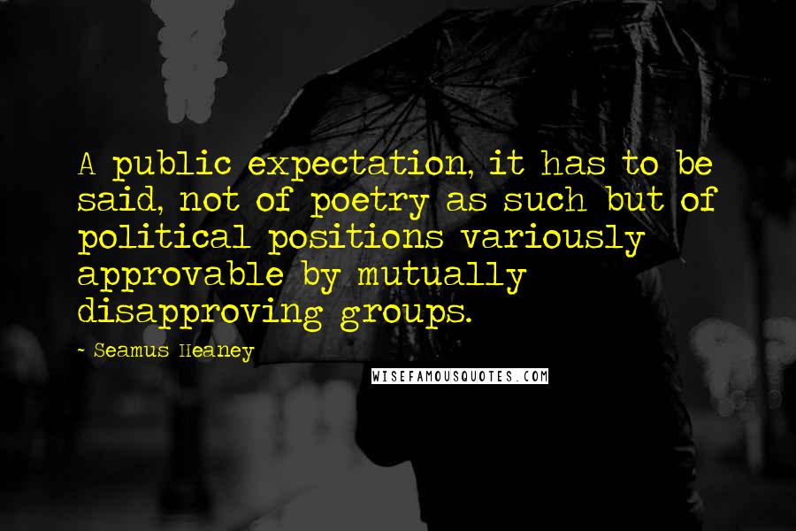 Seamus Heaney Quotes: A public expectation, it has to be said, not of poetry as such but of political positions variously approvable by mutually disapproving groups.