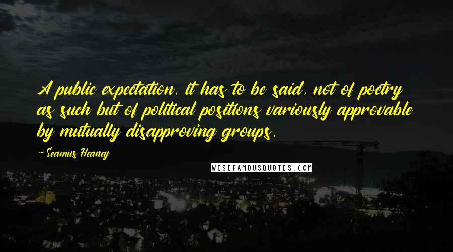 Seamus Heaney Quotes: A public expectation, it has to be said, not of poetry as such but of political positions variously approvable by mutually disapproving groups.