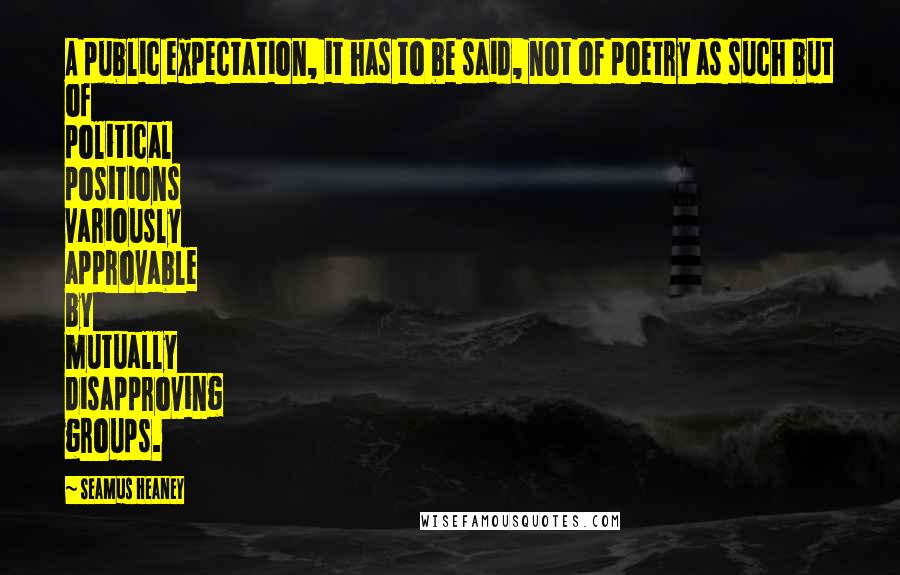 Seamus Heaney Quotes: A public expectation, it has to be said, not of poetry as such but of political positions variously approvable by mutually disapproving groups.