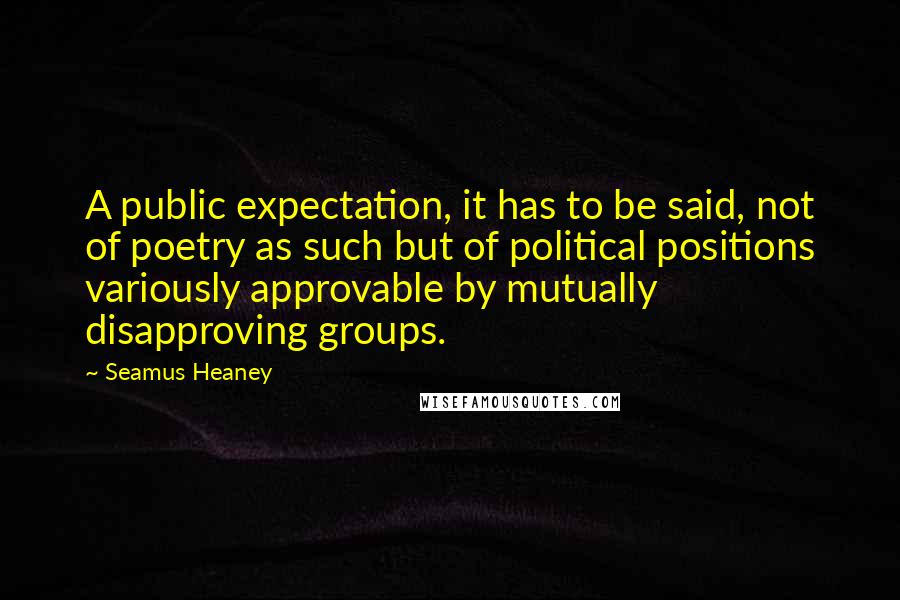 Seamus Heaney Quotes: A public expectation, it has to be said, not of poetry as such but of political positions variously approvable by mutually disapproving groups.
