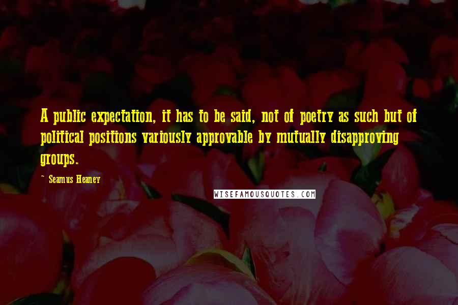 Seamus Heaney Quotes: A public expectation, it has to be said, not of poetry as such but of political positions variously approvable by mutually disapproving groups.