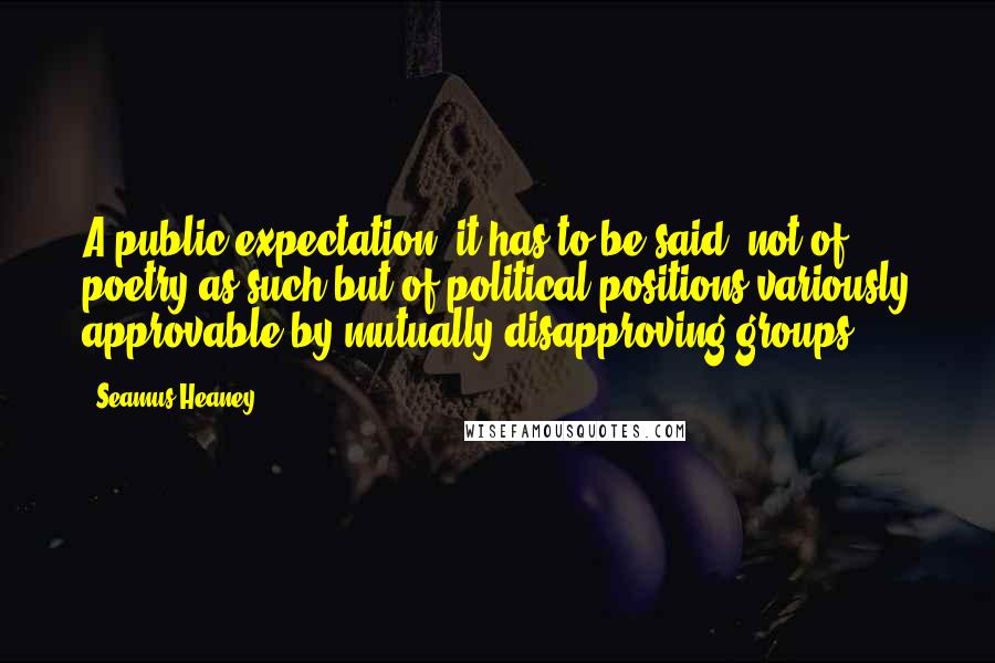 Seamus Heaney Quotes: A public expectation, it has to be said, not of poetry as such but of political positions variously approvable by mutually disapproving groups.