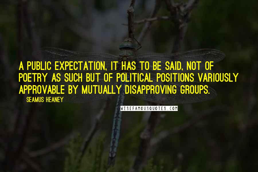 Seamus Heaney Quotes: A public expectation, it has to be said, not of poetry as such but of political positions variously approvable by mutually disapproving groups.