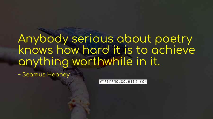 Seamus Heaney Quotes: Anybody serious about poetry knows how hard it is to achieve anything worthwhile in it.