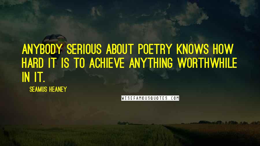 Seamus Heaney Quotes: Anybody serious about poetry knows how hard it is to achieve anything worthwhile in it.