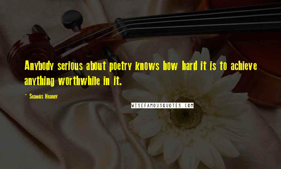 Seamus Heaney Quotes: Anybody serious about poetry knows how hard it is to achieve anything worthwhile in it.