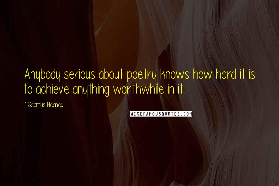 Seamus Heaney Quotes: Anybody serious about poetry knows how hard it is to achieve anything worthwhile in it.