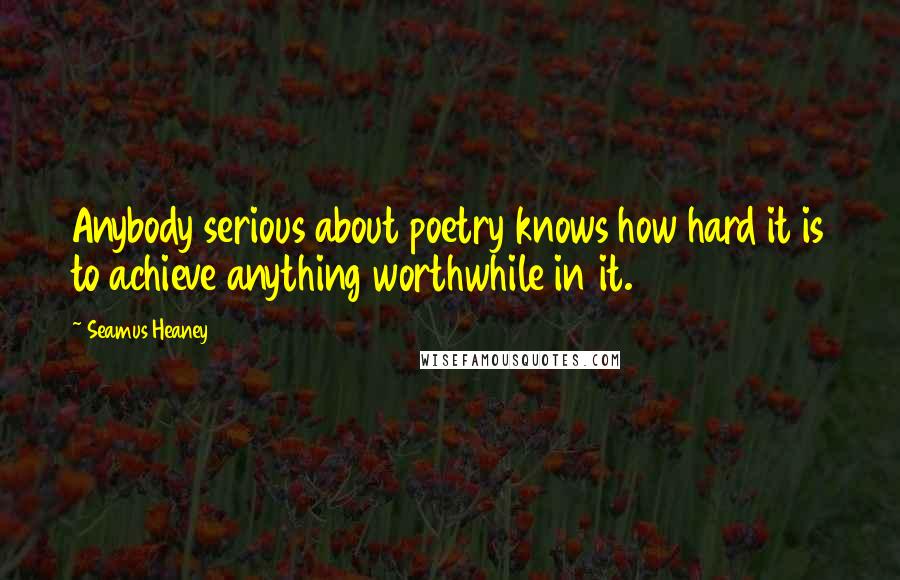 Seamus Heaney Quotes: Anybody serious about poetry knows how hard it is to achieve anything worthwhile in it.