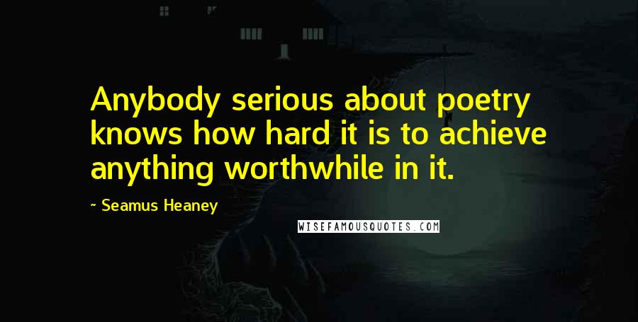 Seamus Heaney Quotes: Anybody serious about poetry knows how hard it is to achieve anything worthwhile in it.