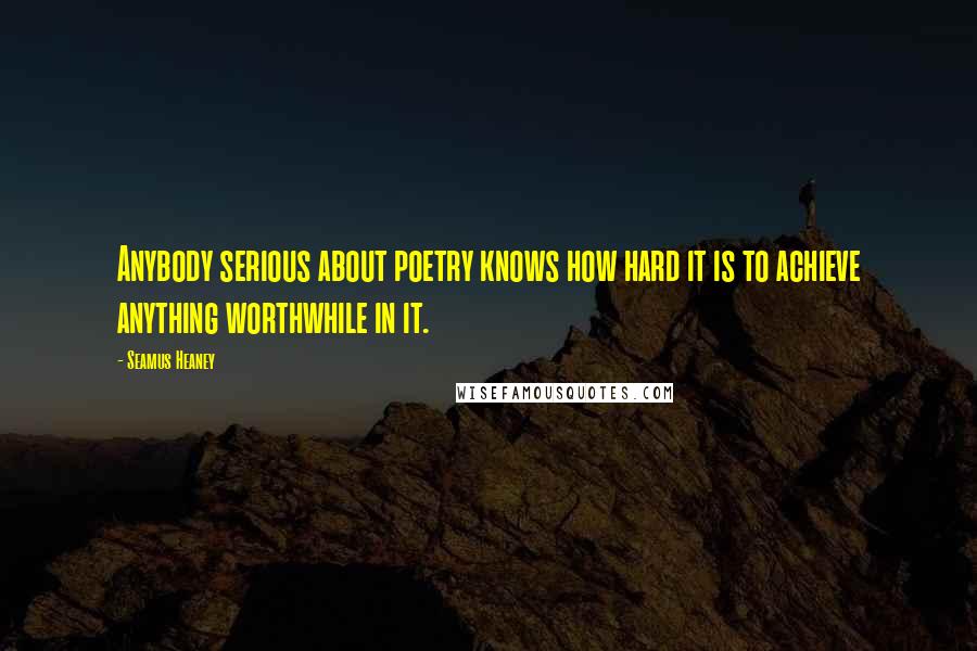 Seamus Heaney Quotes: Anybody serious about poetry knows how hard it is to achieve anything worthwhile in it.