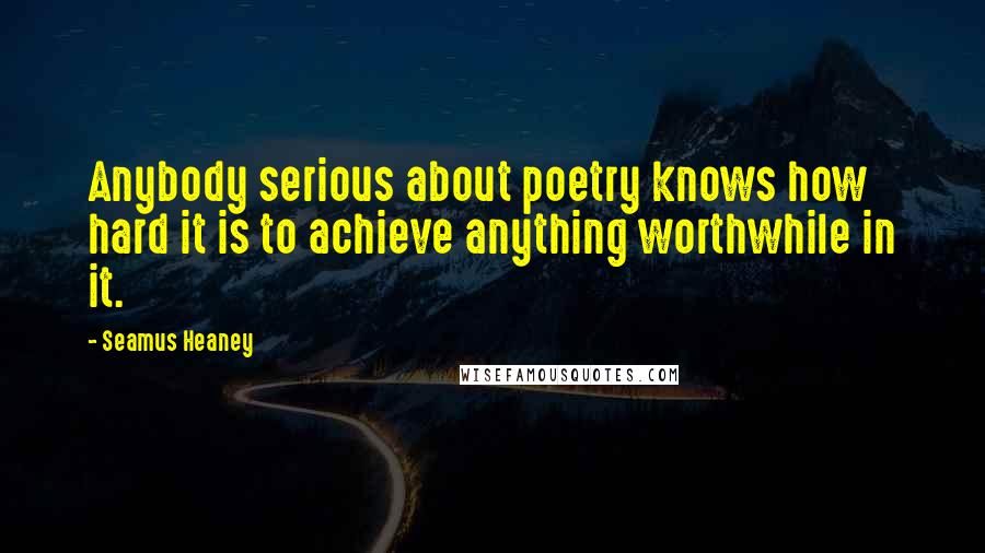 Seamus Heaney Quotes: Anybody serious about poetry knows how hard it is to achieve anything worthwhile in it.