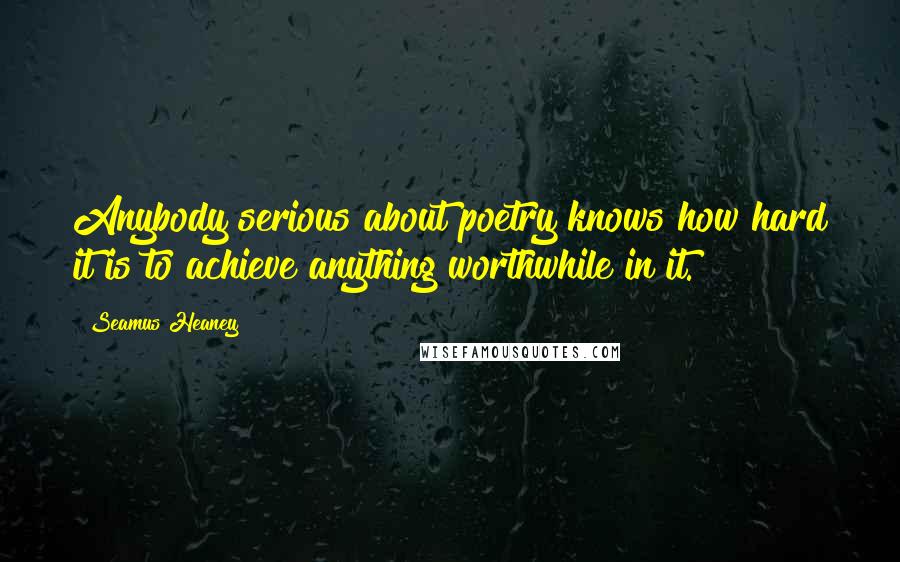 Seamus Heaney Quotes: Anybody serious about poetry knows how hard it is to achieve anything worthwhile in it.