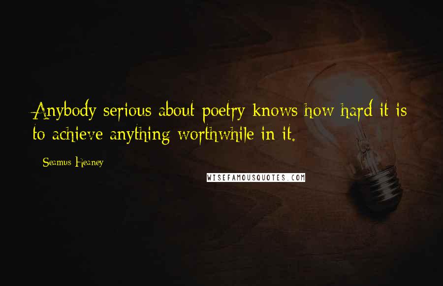 Seamus Heaney Quotes: Anybody serious about poetry knows how hard it is to achieve anything worthwhile in it.