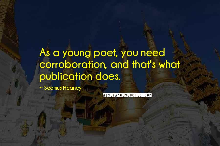 Seamus Heaney Quotes: As a young poet, you need corroboration, and that's what publication does.