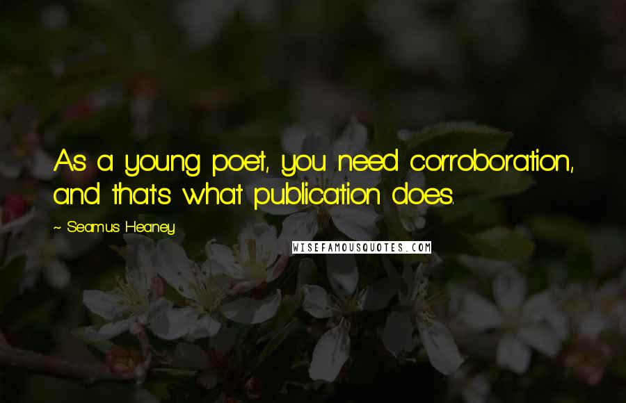 Seamus Heaney Quotes: As a young poet, you need corroboration, and that's what publication does.