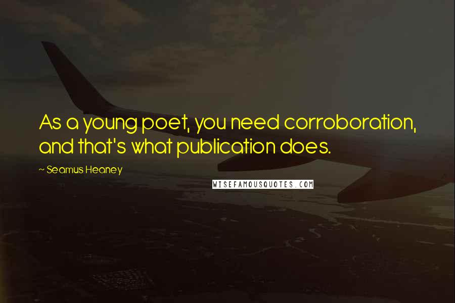 Seamus Heaney Quotes: As a young poet, you need corroboration, and that's what publication does.