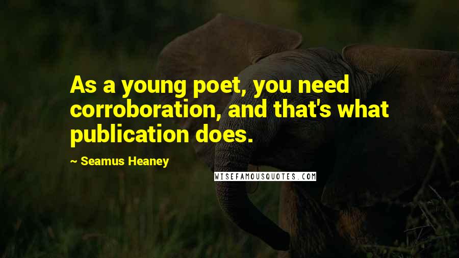 Seamus Heaney Quotes: As a young poet, you need corroboration, and that's what publication does.