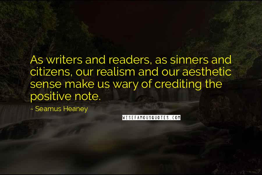 Seamus Heaney Quotes: As writers and readers, as sinners and citizens, our realism and our aesthetic sense make us wary of crediting the positive note.