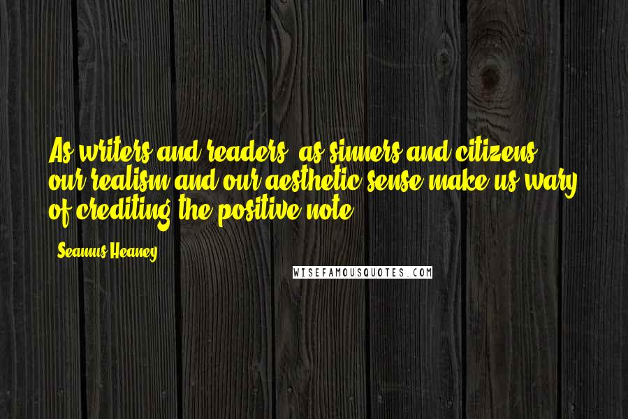 Seamus Heaney Quotes: As writers and readers, as sinners and citizens, our realism and our aesthetic sense make us wary of crediting the positive note.