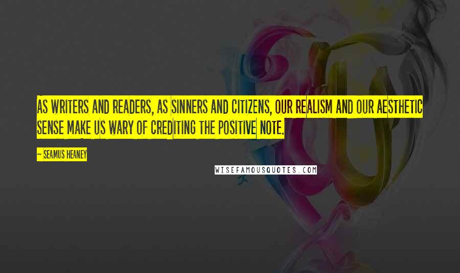 Seamus Heaney Quotes: As writers and readers, as sinners and citizens, our realism and our aesthetic sense make us wary of crediting the positive note.