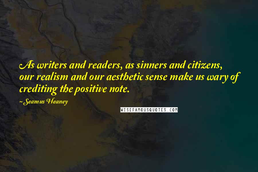 Seamus Heaney Quotes: As writers and readers, as sinners and citizens, our realism and our aesthetic sense make us wary of crediting the positive note.