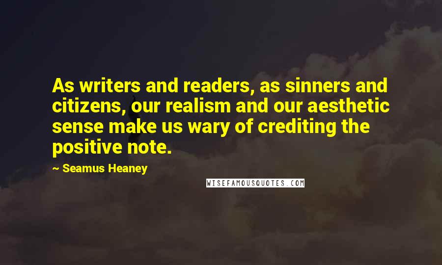 Seamus Heaney Quotes: As writers and readers, as sinners and citizens, our realism and our aesthetic sense make us wary of crediting the positive note.