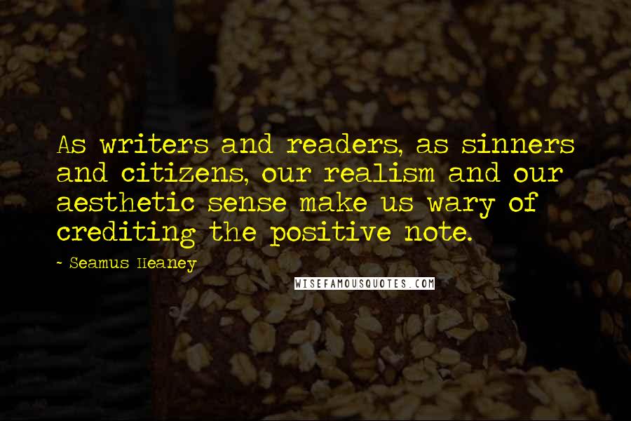 Seamus Heaney Quotes: As writers and readers, as sinners and citizens, our realism and our aesthetic sense make us wary of crediting the positive note.